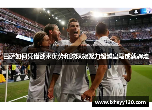 巴萨如何凭借战术优势和球队凝聚力超越皇马成就辉煌 巴萨如何凭借战术优势和球队凝聚力超越皇马成就辉煌
